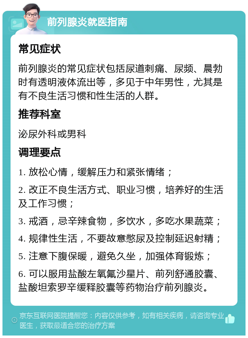 前列腺炎就医指南 常见症状 前列腺炎的常见症状包括尿道刺痛、尿频、晨勃时有透明液体流出等，多见于中年男性，尤其是有不良生活习惯和性生活的人群。 推荐科室 泌尿外科或男科 调理要点 1. 放松心情，缓解压力和紧张情绪； 2. 改正不良生活方式、职业习惯，培养好的生活及工作习惯； 3. 戒酒，忌辛辣食物，多饮水，多吃水果蔬菜； 4. 规律性生活，不要故意憋尿及控制延迟射精； 5. 注意下腹保暖，避免久坐，加强体育锻炼； 6. 可以服用盐酸左氧氟沙星片、前列舒通胶囊、盐酸坦索罗辛缓释胶囊等药物治疗前列腺炎。