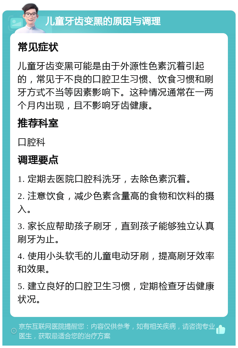 儿童牙齿变黑的原因与调理 常见症状 儿童牙齿变黑可能是由于外源性色素沉着引起的，常见于不良的口腔卫生习惯、饮食习惯和刷牙方式不当等因素影响下。这种情况通常在一两个月内出现，且不影响牙齿健康。 推荐科室 口腔科 调理要点 1. 定期去医院口腔科洗牙，去除色素沉着。 2. 注意饮食，减少色素含量高的食物和饮料的摄入。 3. 家长应帮助孩子刷牙，直到孩子能够独立认真刷牙为止。 4. 使用小头软毛的儿童电动牙刷，提高刷牙效率和效果。 5. 建立良好的口腔卫生习惯，定期检查牙齿健康状况。