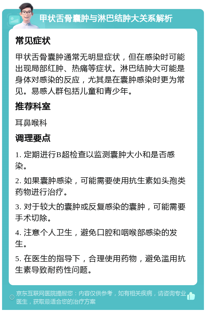 甲状舌骨囊肿与淋巴结肿大关系解析 常见症状 甲状舌骨囊肿通常无明显症状，但在感染时可能出现局部红肿、热痛等症状。淋巴结肿大可能是身体对感染的反应，尤其是在囊肿感染时更为常见。易感人群包括儿童和青少年。 推荐科室 耳鼻喉科 调理要点 1. 定期进行B超检查以监测囊肿大小和是否感染。 2. 如果囊肿感染，可能需要使用抗生素如头孢类药物进行治疗。 3. 对于较大的囊肿或反复感染的囊肿，可能需要手术切除。 4. 注意个人卫生，避免口腔和咽喉部感染的发生。 5. 在医生的指导下，合理使用药物，避免滥用抗生素导致耐药性问题。