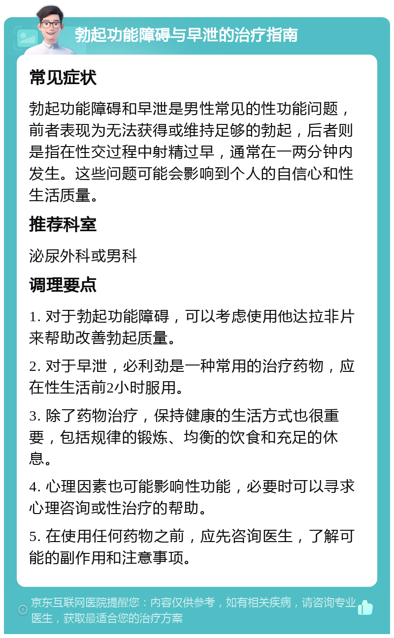 勃起功能障碍与早泄的治疗指南 常见症状 勃起功能障碍和早泄是男性常见的性功能问题，前者表现为无法获得或维持足够的勃起，后者则是指在性交过程中射精过早，通常在一两分钟内发生。这些问题可能会影响到个人的自信心和性生活质量。 推荐科室 泌尿外科或男科 调理要点 1. 对于勃起功能障碍，可以考虑使用他达拉非片来帮助改善勃起质量。 2. 对于早泄，必利劲是一种常用的治疗药物，应在性生活前2小时服用。 3. 除了药物治疗，保持健康的生活方式也很重要，包括规律的锻炼、均衡的饮食和充足的休息。 4. 心理因素也可能影响性功能，必要时可以寻求心理咨询或性治疗的帮助。 5. 在使用任何药物之前，应先咨询医生，了解可能的副作用和注意事项。