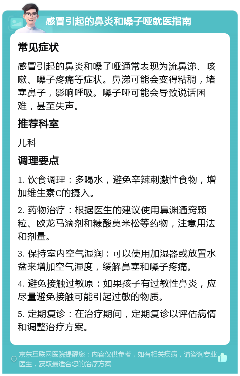 感冒引起的鼻炎和嗓子哑就医指南 常见症状 感冒引起的鼻炎和嗓子哑通常表现为流鼻涕、咳嗽、嗓子疼痛等症状。鼻涕可能会变得粘稠，堵塞鼻子，影响呼吸。嗓子哑可能会导致说话困难，甚至失声。 推荐科室 儿科 调理要点 1. 饮食调理：多喝水，避免辛辣刺激性食物，增加维生素C的摄入。 2. 药物治疗：根据医生的建议使用鼻渊通窍颗粒、欧龙马滴剂和糠酸莫米松等药物，注意用法和剂量。 3. 保持室内空气湿润：可以使用加湿器或放置水盆来增加空气湿度，缓解鼻塞和嗓子疼痛。 4. 避免接触过敏原：如果孩子有过敏性鼻炎，应尽量避免接触可能引起过敏的物质。 5. 定期复诊：在治疗期间，定期复诊以评估病情和调整治疗方案。