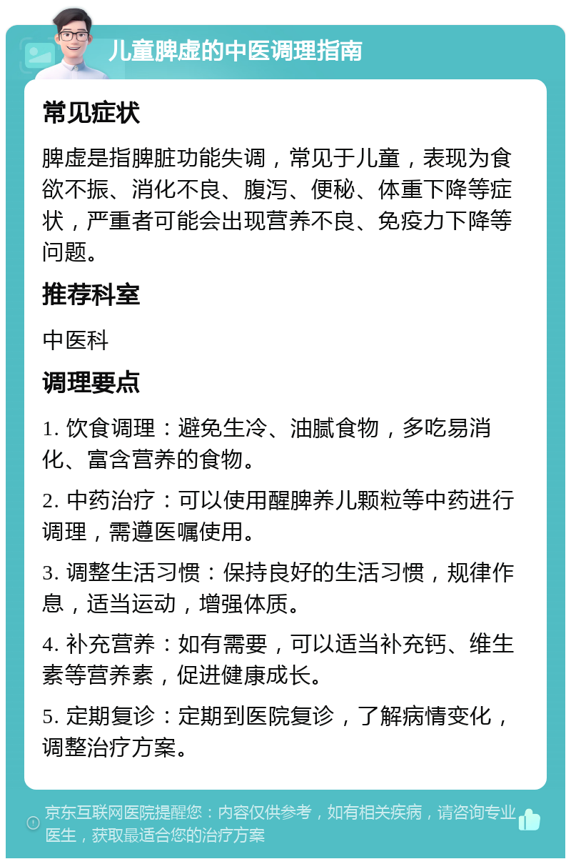 儿童脾虚的中医调理指南 常见症状 脾虚是指脾脏功能失调，常见于儿童，表现为食欲不振、消化不良、腹泻、便秘、体重下降等症状，严重者可能会出现营养不良、免疫力下降等问题。 推荐科室 中医科 调理要点 1. 饮食调理：避免生冷、油腻食物，多吃易消化、富含营养的食物。 2. 中药治疗：可以使用醒脾养儿颗粒等中药进行调理，需遵医嘱使用。 3. 调整生活习惯：保持良好的生活习惯，规律作息，适当运动，增强体质。 4. 补充营养：如有需要，可以适当补充钙、维生素等营养素，促进健康成长。 5. 定期复诊：定期到医院复诊，了解病情变化，调整治疗方案。