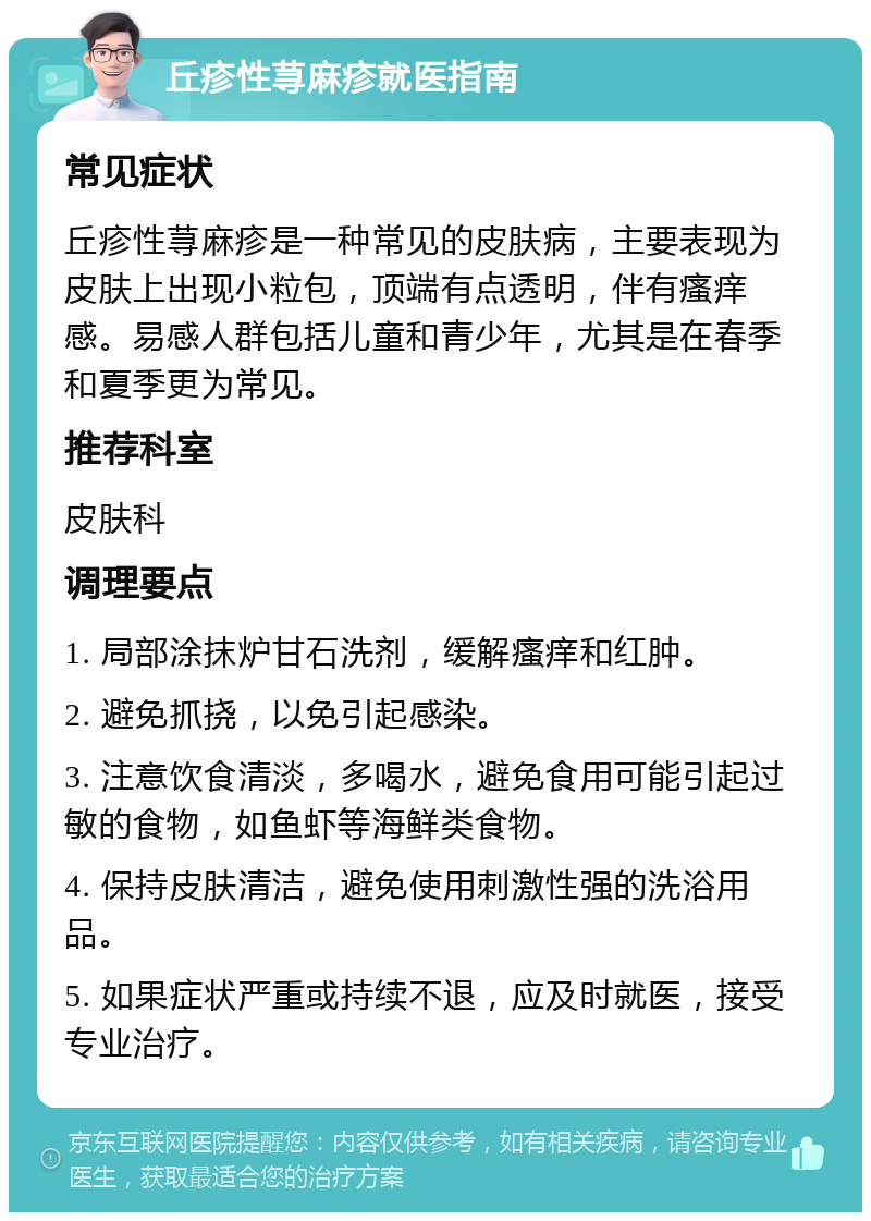 丘疹性荨麻疹就医指南 常见症状 丘疹性荨麻疹是一种常见的皮肤病，主要表现为皮肤上出现小粒包，顶端有点透明，伴有瘙痒感。易感人群包括儿童和青少年，尤其是在春季和夏季更为常见。 推荐科室 皮肤科 调理要点 1. 局部涂抹炉甘石洗剂，缓解瘙痒和红肿。 2. 避免抓挠，以免引起感染。 3. 注意饮食清淡，多喝水，避免食用可能引起过敏的食物，如鱼虾等海鲜类食物。 4. 保持皮肤清洁，避免使用刺激性强的洗浴用品。 5. 如果症状严重或持续不退，应及时就医，接受专业治疗。