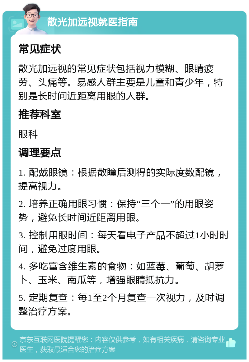 散光加远视就医指南 常见症状 散光加远视的常见症状包括视力模糊、眼睛疲劳、头痛等。易感人群主要是儿童和青少年，特别是长时间近距离用眼的人群。 推荐科室 眼科 调理要点 1. 配戴眼镜：根据散瞳后测得的实际度数配镜，提高视力。 2. 培养正确用眼习惯：保持“三个一”的用眼姿势，避免长时间近距离用眼。 3. 控制用眼时间：每天看电子产品不超过1小时时间，避免过度用眼。 4. 多吃富含维生素的食物：如蓝莓、葡萄、胡萝卜、玉米、南瓜等，增强眼睛抵抗力。 5. 定期复查：每1至2个月复查一次视力，及时调整治疗方案。