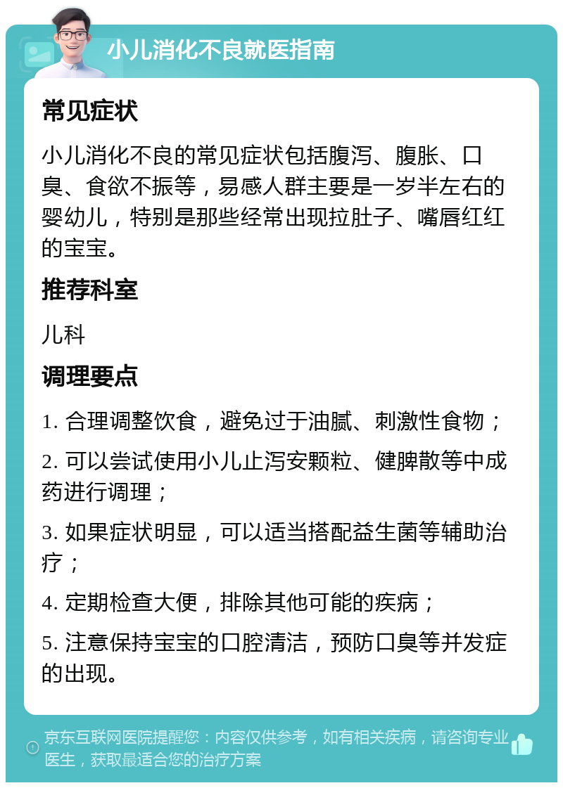 小儿消化不良就医指南 常见症状 小儿消化不良的常见症状包括腹泻、腹胀、口臭、食欲不振等，易感人群主要是一岁半左右的婴幼儿，特别是那些经常出现拉肚子、嘴唇红红的宝宝。 推荐科室 儿科 调理要点 1. 合理调整饮食，避免过于油腻、刺激性食物； 2. 可以尝试使用小儿止泻安颗粒、健脾散等中成药进行调理； 3. 如果症状明显，可以适当搭配益生菌等辅助治疗； 4. 定期检查大便，排除其他可能的疾病； 5. 注意保持宝宝的口腔清洁，预防口臭等并发症的出现。