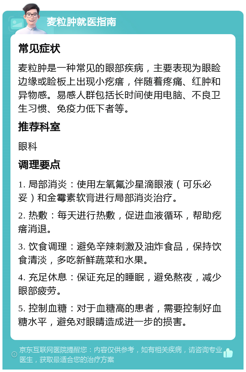 麦粒肿就医指南 常见症状 麦粒肿是一种常见的眼部疾病，主要表现为眼睑边缘或睑板上出现小疙瘩，伴随着疼痛、红肿和异物感。易感人群包括长时间使用电脑、不良卫生习惯、免疫力低下者等。 推荐科室 眼科 调理要点 1. 局部消炎：使用左氧氟沙星滴眼液（可乐必妥）和金霉素软膏进行局部消炎治疗。 2. 热敷：每天进行热敷，促进血液循环，帮助疙瘩消退。 3. 饮食调理：避免辛辣刺激及油炸食品，保持饮食清淡，多吃新鲜蔬菜和水果。 4. 充足休息：保证充足的睡眠，避免熬夜，减少眼部疲劳。 5. 控制血糖：对于血糖高的患者，需要控制好血糖水平，避免对眼睛造成进一步的损害。