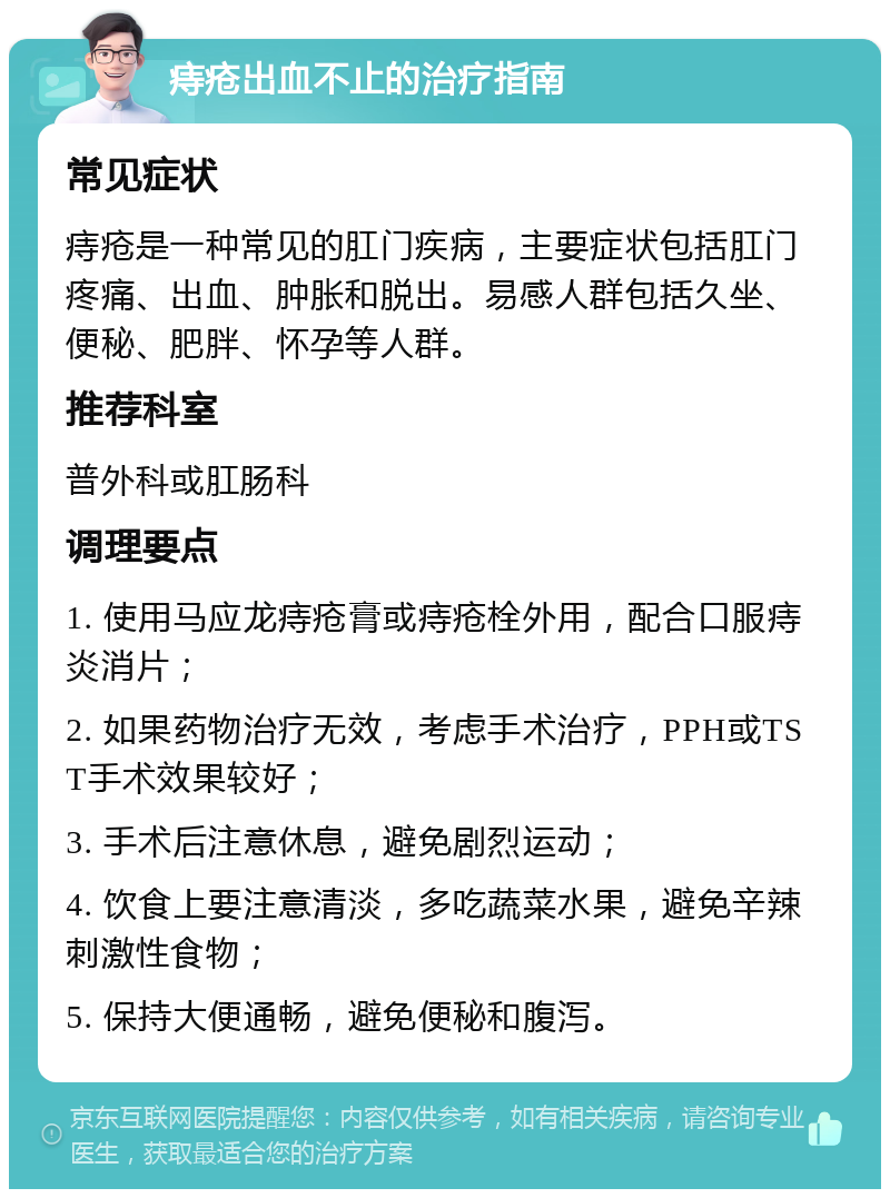 痔疮出血不止的治疗指南 常见症状 痔疮是一种常见的肛门疾病，主要症状包括肛门疼痛、出血、肿胀和脱出。易感人群包括久坐、便秘、肥胖、怀孕等人群。 推荐科室 普外科或肛肠科 调理要点 1. 使用马应龙痔疮膏或痔疮栓外用，配合口服痔炎消片； 2. 如果药物治疗无效，考虑手术治疗，PPH或TST手术效果较好； 3. 手术后注意休息，避免剧烈运动； 4. 饮食上要注意清淡，多吃蔬菜水果，避免辛辣刺激性食物； 5. 保持大便通畅，避免便秘和腹泻。