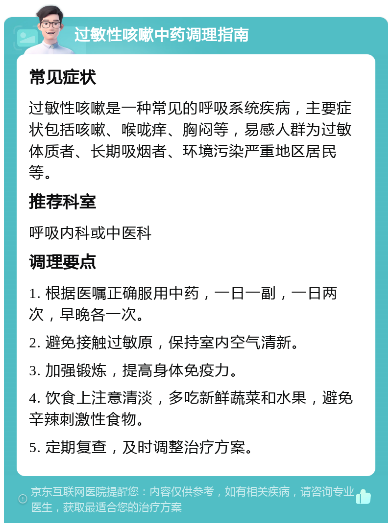 过敏性咳嗽中药调理指南 常见症状 过敏性咳嗽是一种常见的呼吸系统疾病，主要症状包括咳嗽、喉咙痒、胸闷等，易感人群为过敏体质者、长期吸烟者、环境污染严重地区居民等。 推荐科室 呼吸内科或中医科 调理要点 1. 根据医嘱正确服用中药，一日一副，一日两次，早晚各一次。 2. 避免接触过敏原，保持室内空气清新。 3. 加强锻炼，提高身体免疫力。 4. 饮食上注意清淡，多吃新鲜蔬菜和水果，避免辛辣刺激性食物。 5. 定期复查，及时调整治疗方案。