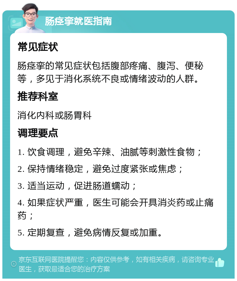 肠痉挛就医指南 常见症状 肠痉挛的常见症状包括腹部疼痛、腹泻、便秘等，多见于消化系统不良或情绪波动的人群。 推荐科室 消化内科或肠胃科 调理要点 1. 饮食调理，避免辛辣、油腻等刺激性食物； 2. 保持情绪稳定，避免过度紧张或焦虑； 3. 适当运动，促进肠道蠕动； 4. 如果症状严重，医生可能会开具消炎药或止痛药； 5. 定期复查，避免病情反复或加重。