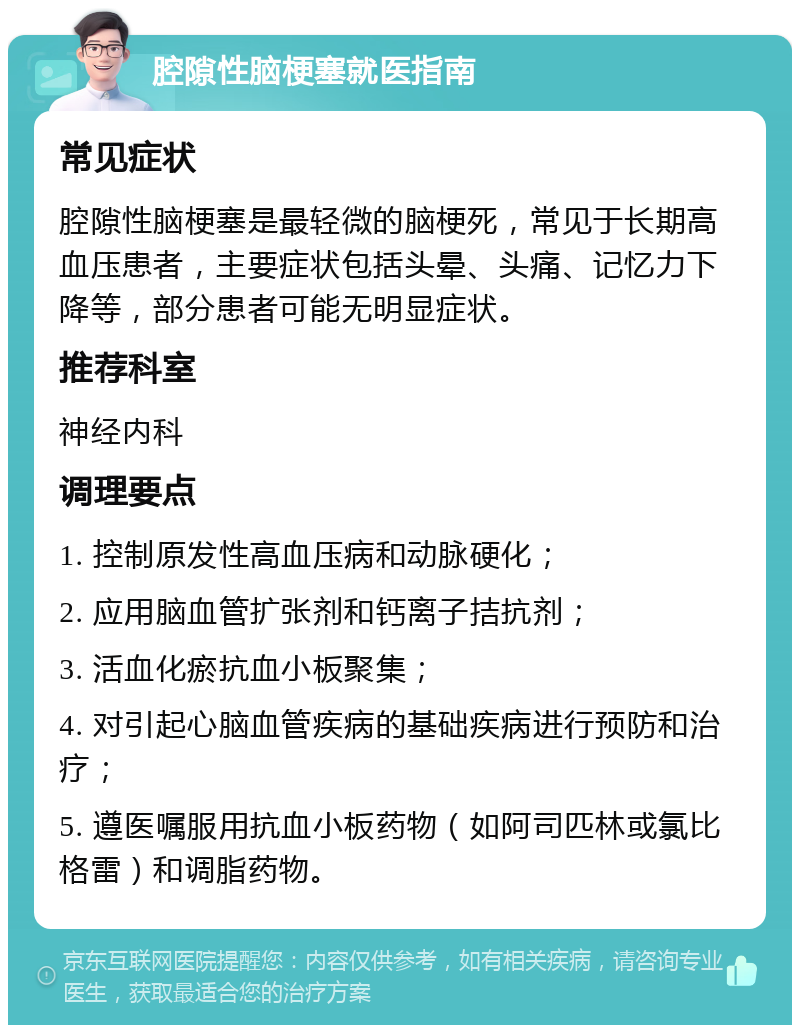 腔隙性脑梗塞就医指南 常见症状 腔隙性脑梗塞是最轻微的脑梗死，常见于长期高血压患者，主要症状包括头晕、头痛、记忆力下降等，部分患者可能无明显症状。 推荐科室 神经内科 调理要点 1. 控制原发性高血压病和动脉硬化； 2. 应用脑血管扩张剂和钙离子拮抗剂； 3. 活血化瘀抗血小板聚集； 4. 对引起心脑血管疾病的基础疾病进行预防和治疗； 5. 遵医嘱服用抗血小板药物（如阿司匹林或氯比格雷）和调脂药物。