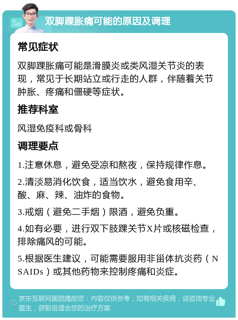 双脚踝胀痛可能的原因及调理 常见症状 双脚踝胀痛可能是滑膜炎或类风湿关节炎的表现，常见于长期站立或行走的人群，伴随着关节肿胀、疼痛和僵硬等症状。 推荐科室 风湿免疫科或骨科 调理要点 1.注意休息，避免受凉和熬夜，保持规律作息。 2.清淡易消化饮食，适当饮水，避免食用辛、酸、麻、辣、油炸的食物。 3.戒烟（避免二手烟）限酒，避免负重。 4.如有必要，进行双下肢踝关节X片或核磁检查，排除痛风的可能。 5.根据医生建议，可能需要服用非甾体抗炎药（NSAIDs）或其他药物来控制疼痛和炎症。