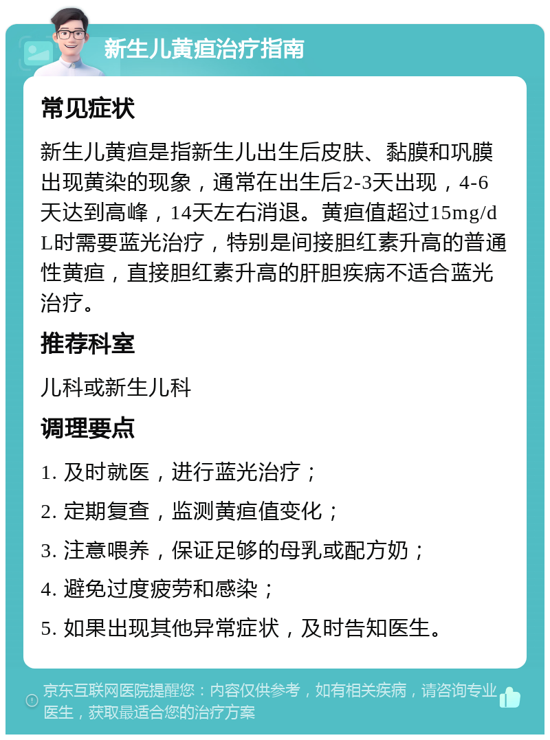 新生儿黄疸治疗指南 常见症状 新生儿黄疸是指新生儿出生后皮肤、黏膜和巩膜出现黄染的现象，通常在出生后2-3天出现，4-6天达到高峰，14天左右消退。黄疸值超过15mg/dL时需要蓝光治疗，特别是间接胆红素升高的普通性黄疸，直接胆红素升高的肝胆疾病不适合蓝光治疗。 推荐科室 儿科或新生儿科 调理要点 1. 及时就医，进行蓝光治疗； 2. 定期复查，监测黄疸值变化； 3. 注意喂养，保证足够的母乳或配方奶； 4. 避免过度疲劳和感染； 5. 如果出现其他异常症状，及时告知医生。