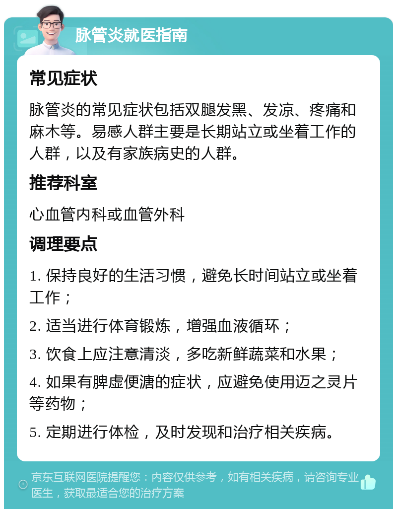 脉管炎就医指南 常见症状 脉管炎的常见症状包括双腿发黑、发凉、疼痛和麻木等。易感人群主要是长期站立或坐着工作的人群，以及有家族病史的人群。 推荐科室 心血管内科或血管外科 调理要点 1. 保持良好的生活习惯，避免长时间站立或坐着工作； 2. 适当进行体育锻炼，增强血液循环； 3. 饮食上应注意清淡，多吃新鲜蔬菜和水果； 4. 如果有脾虚便溏的症状，应避免使用迈之灵片等药物； 5. 定期进行体检，及时发现和治疗相关疾病。