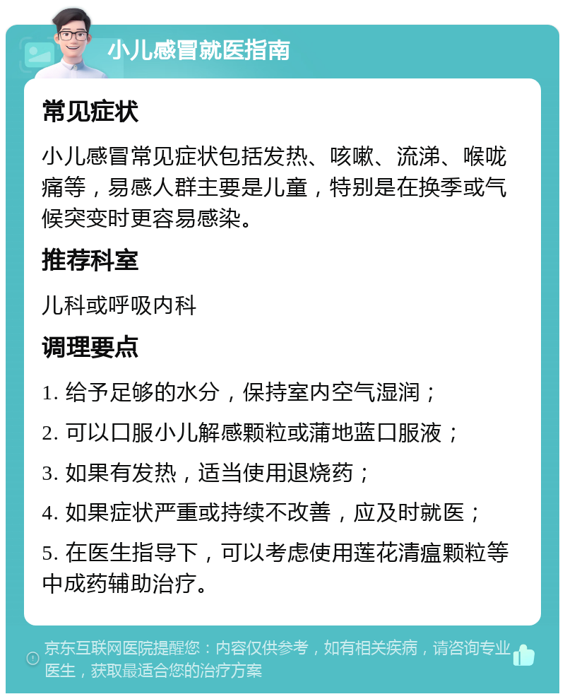 小儿感冒就医指南 常见症状 小儿感冒常见症状包括发热、咳嗽、流涕、喉咙痛等，易感人群主要是儿童，特别是在换季或气候突变时更容易感染。 推荐科室 儿科或呼吸内科 调理要点 1. 给予足够的水分，保持室内空气湿润； 2. 可以口服小儿解感颗粒或蒲地蓝口服液； 3. 如果有发热，适当使用退烧药； 4. 如果症状严重或持续不改善，应及时就医； 5. 在医生指导下，可以考虑使用莲花清瘟颗粒等中成药辅助治疗。