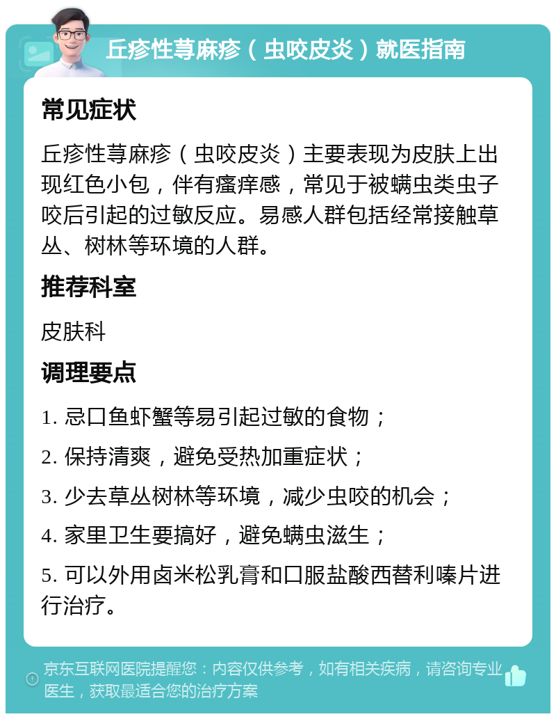 丘疹性荨麻疹（虫咬皮炎）就医指南 常见症状 丘疹性荨麻疹（虫咬皮炎）主要表现为皮肤上出现红色小包，伴有瘙痒感，常见于被螨虫类虫子咬后引起的过敏反应。易感人群包括经常接触草丛、树林等环境的人群。 推荐科室 皮肤科 调理要点 1. 忌口鱼虾蟹等易引起过敏的食物； 2. 保持清爽，避免受热加重症状； 3. 少去草丛树林等环境，减少虫咬的机会； 4. 家里卫生要搞好，避免螨虫滋生； 5. 可以外用卤米松乳膏和口服盐酸西替利嗪片进行治疗。