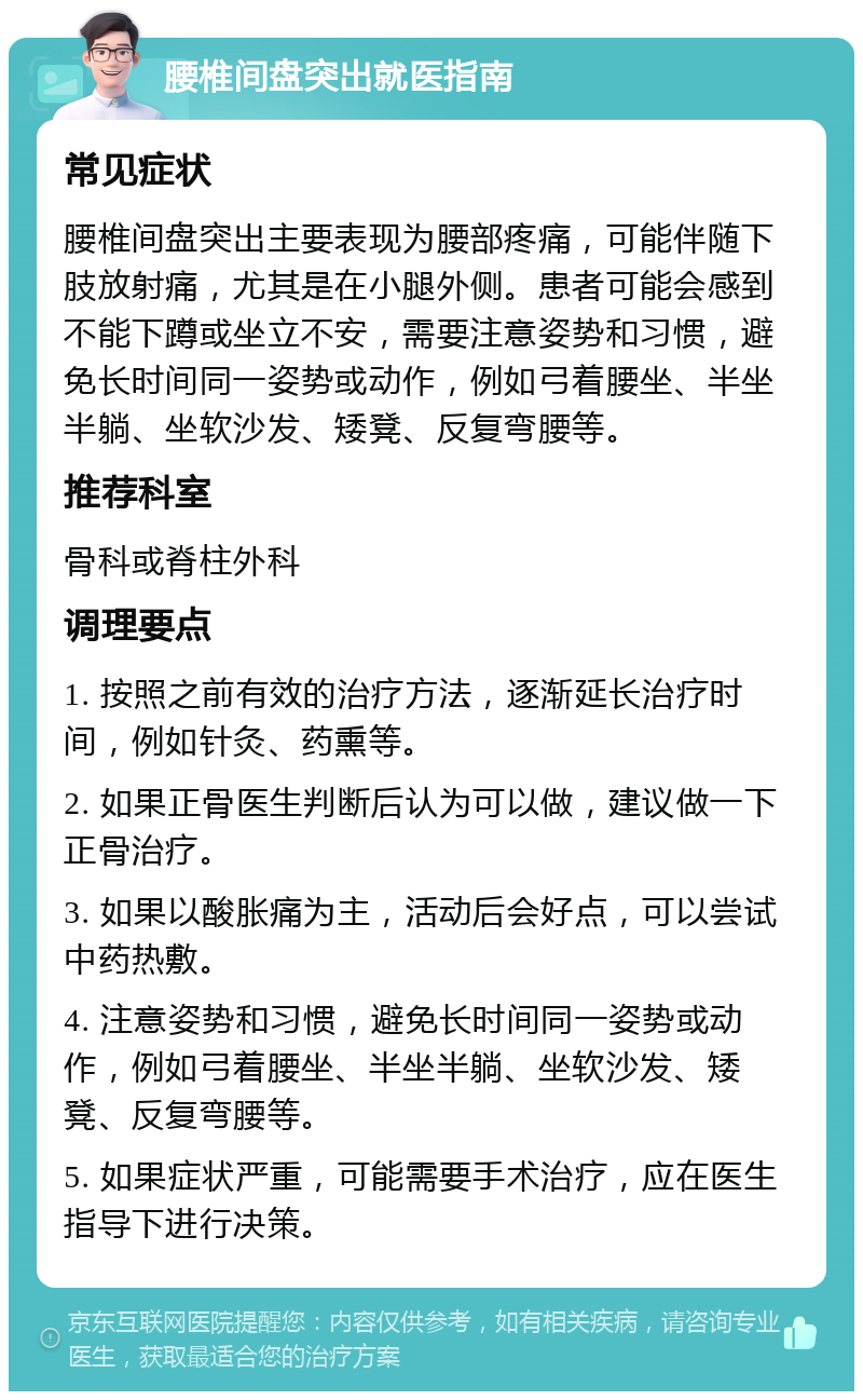 腰椎间盘突出就医指南 常见症状 腰椎间盘突出主要表现为腰部疼痛，可能伴随下肢放射痛，尤其是在小腿外侧。患者可能会感到不能下蹲或坐立不安，需要注意姿势和习惯，避免长时间同一姿势或动作，例如弓着腰坐、半坐半躺、坐软沙发、矮凳、反复弯腰等。 推荐科室 骨科或脊柱外科 调理要点 1. 按照之前有效的治疗方法，逐渐延长治疗时间，例如针灸、药熏等。 2. 如果正骨医生判断后认为可以做，建议做一下正骨治疗。 3. 如果以酸胀痛为主，活动后会好点，可以尝试中药热敷。 4. 注意姿势和习惯，避免长时间同一姿势或动作，例如弓着腰坐、半坐半躺、坐软沙发、矮凳、反复弯腰等。 5. 如果症状严重，可能需要手术治疗，应在医生指导下进行决策。