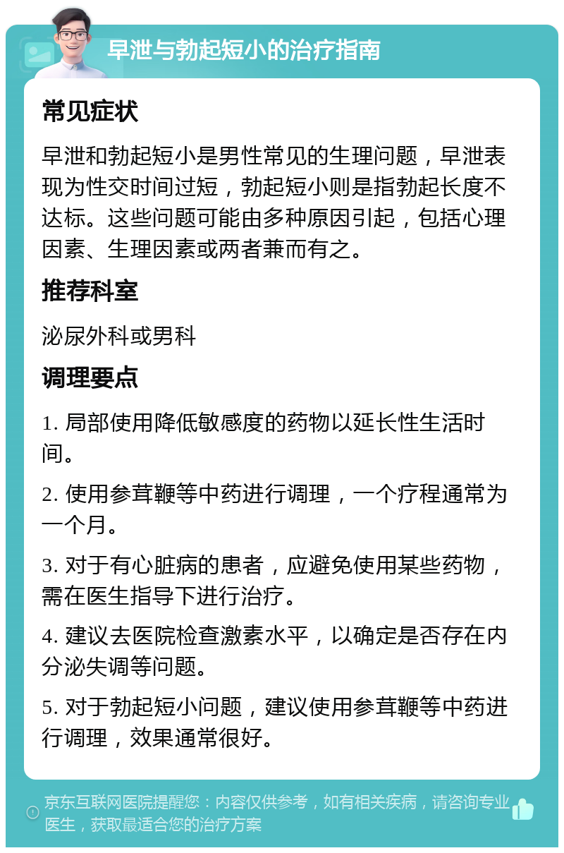 早泄与勃起短小的治疗指南 常见症状 早泄和勃起短小是男性常见的生理问题，早泄表现为性交时间过短，勃起短小则是指勃起长度不达标。这些问题可能由多种原因引起，包括心理因素、生理因素或两者兼而有之。 推荐科室 泌尿外科或男科 调理要点 1. 局部使用降低敏感度的药物以延长性生活时间。 2. 使用参茸鞭等中药进行调理，一个疗程通常为一个月。 3. 对于有心脏病的患者，应避免使用某些药物，需在医生指导下进行治疗。 4. 建议去医院检查激素水平，以确定是否存在内分泌失调等问题。 5. 对于勃起短小问题，建议使用参茸鞭等中药进行调理，效果通常很好。