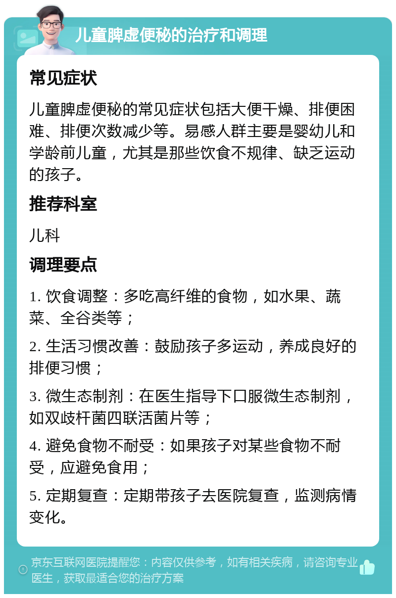 儿童脾虚便秘的治疗和调理 常见症状 儿童脾虚便秘的常见症状包括大便干燥、排便困难、排便次数减少等。易感人群主要是婴幼儿和学龄前儿童，尤其是那些饮食不规律、缺乏运动的孩子。 推荐科室 儿科 调理要点 1. 饮食调整：多吃高纤维的食物，如水果、蔬菜、全谷类等； 2. 生活习惯改善：鼓励孩子多运动，养成良好的排便习惯； 3. 微生态制剂：在医生指导下口服微生态制剂，如双歧杆菌四联活菌片等； 4. 避免食物不耐受：如果孩子对某些食物不耐受，应避免食用； 5. 定期复查：定期带孩子去医院复查，监测病情变化。