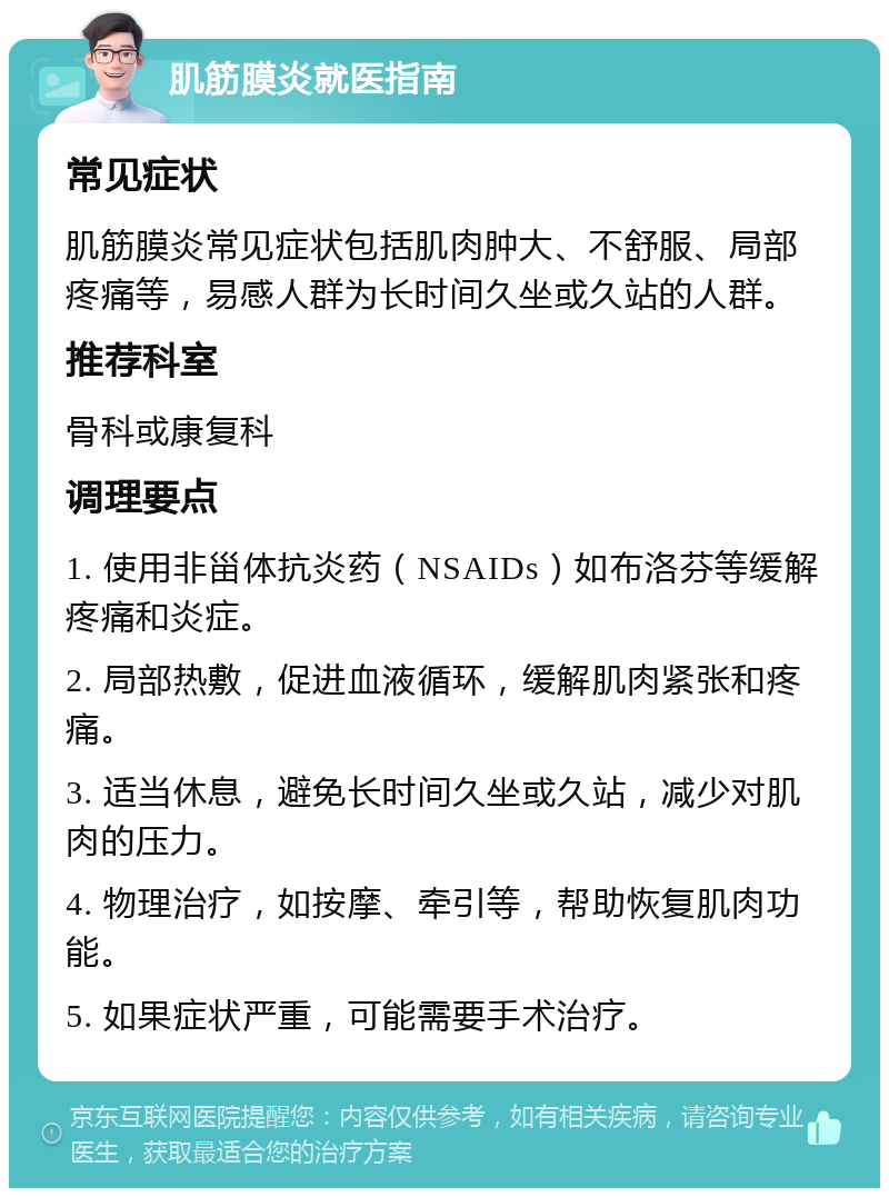 肌筋膜炎就医指南 常见症状 肌筋膜炎常见症状包括肌肉肿大、不舒服、局部疼痛等，易感人群为长时间久坐或久站的人群。 推荐科室 骨科或康复科 调理要点 1. 使用非甾体抗炎药（NSAIDs）如布洛芬等缓解疼痛和炎症。 2. 局部热敷，促进血液循环，缓解肌肉紧张和疼痛。 3. 适当休息，避免长时间久坐或久站，减少对肌肉的压力。 4. 物理治疗，如按摩、牵引等，帮助恢复肌肉功能。 5. 如果症状严重，可能需要手术治疗。