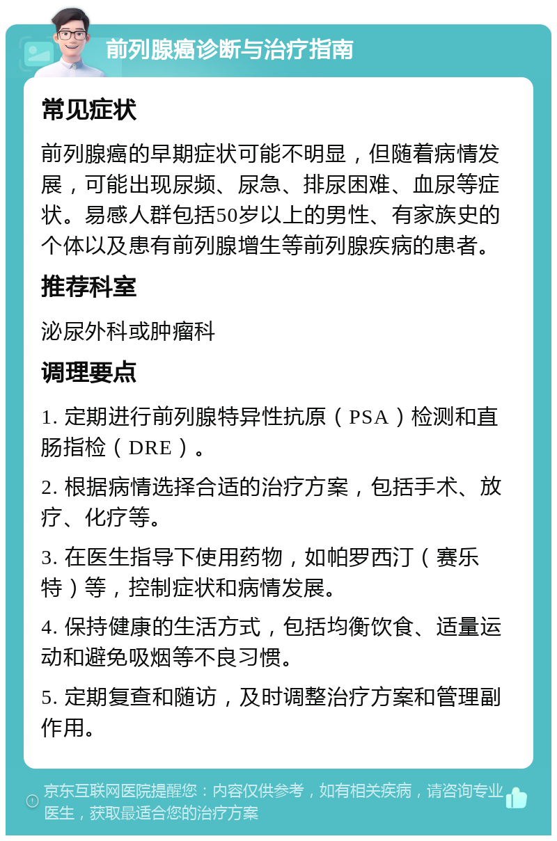 前列腺癌诊断与治疗指南 常见症状 前列腺癌的早期症状可能不明显，但随着病情发展，可能出现尿频、尿急、排尿困难、血尿等症状。易感人群包括50岁以上的男性、有家族史的个体以及患有前列腺增生等前列腺疾病的患者。 推荐科室 泌尿外科或肿瘤科 调理要点 1. 定期进行前列腺特异性抗原（PSA）检测和直肠指检（DRE）。 2. 根据病情选择合适的治疗方案，包括手术、放疗、化疗等。 3. 在医生指导下使用药物，如帕罗西汀（赛乐特）等，控制症状和病情发展。 4. 保持健康的生活方式，包括均衡饮食、适量运动和避免吸烟等不良习惯。 5. 定期复查和随访，及时调整治疗方案和管理副作用。