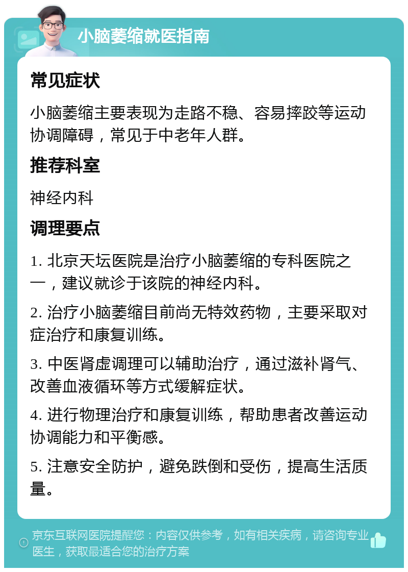 小脑萎缩就医指南 常见症状 小脑萎缩主要表现为走路不稳、容易摔跤等运动协调障碍，常见于中老年人群。 推荐科室 神经内科 调理要点 1. 北京天坛医院是治疗小脑萎缩的专科医院之一，建议就诊于该院的神经内科。 2. 治疗小脑萎缩目前尚无特效药物，主要采取对症治疗和康复训练。 3. 中医肾虚调理可以辅助治疗，通过滋补肾气、改善血液循环等方式缓解症状。 4. 进行物理治疗和康复训练，帮助患者改善运动协调能力和平衡感。 5. 注意安全防护，避免跌倒和受伤，提高生活质量。