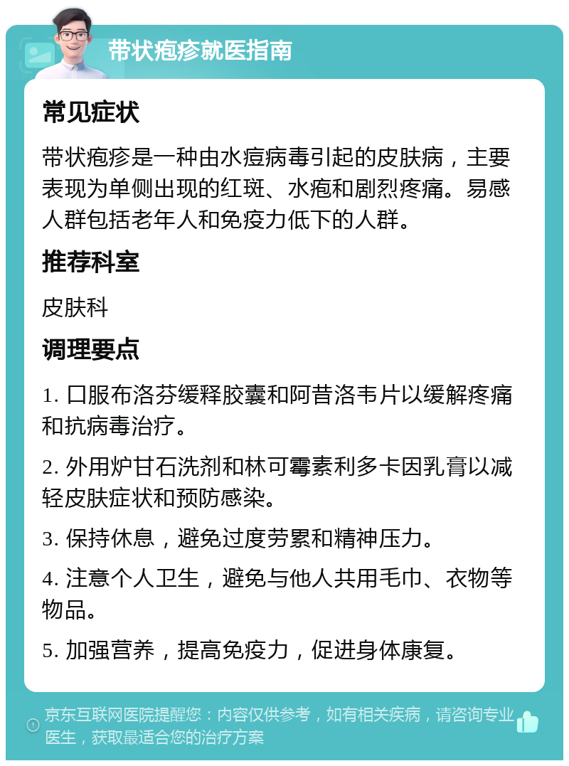 带状疱疹就医指南 常见症状 带状疱疹是一种由水痘病毒引起的皮肤病，主要表现为单侧出现的红斑、水疱和剧烈疼痛。易感人群包括老年人和免疫力低下的人群。 推荐科室 皮肤科 调理要点 1. 口服布洛芬缓释胶囊和阿昔洛韦片以缓解疼痛和抗病毒治疗。 2. 外用炉甘石洗剂和林可霉素利多卡因乳膏以减轻皮肤症状和预防感染。 3. 保持休息，避免过度劳累和精神压力。 4. 注意个人卫生，避免与他人共用毛巾、衣物等物品。 5. 加强营养，提高免疫力，促进身体康复。