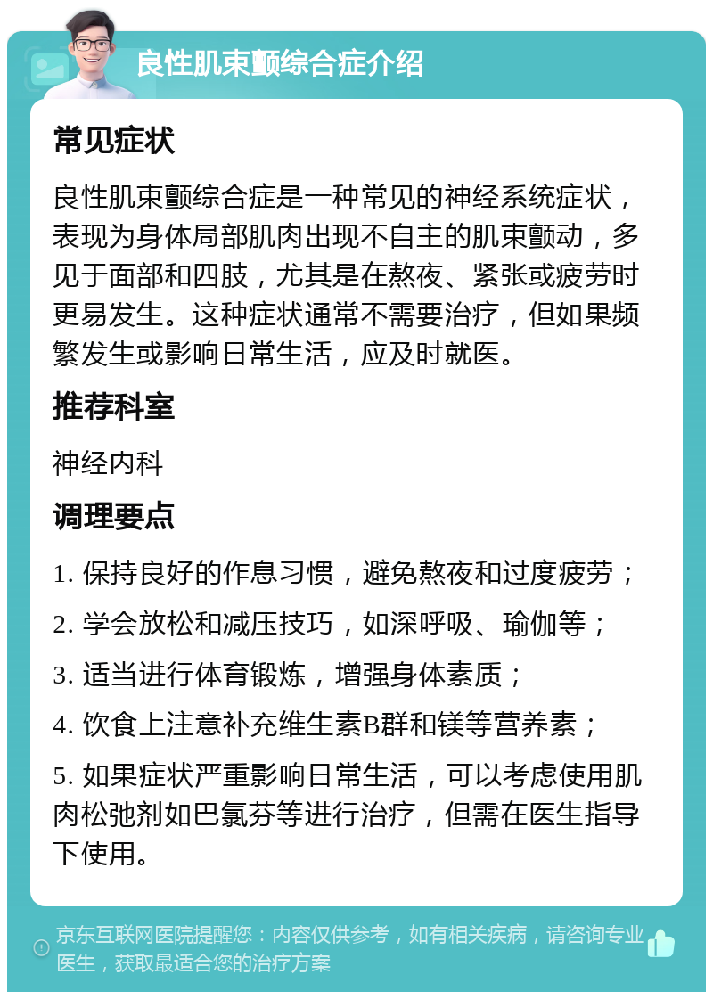 良性肌束颤综合症介绍 常见症状 良性肌束颤综合症是一种常见的神经系统症状，表现为身体局部肌肉出现不自主的肌束颤动，多见于面部和四肢，尤其是在熬夜、紧张或疲劳时更易发生。这种症状通常不需要治疗，但如果频繁发生或影响日常生活，应及时就医。 推荐科室 神经内科 调理要点 1. 保持良好的作息习惯，避免熬夜和过度疲劳； 2. 学会放松和减压技巧，如深呼吸、瑜伽等； 3. 适当进行体育锻炼，增强身体素质； 4. 饮食上注意补充维生素B群和镁等营养素； 5. 如果症状严重影响日常生活，可以考虑使用肌肉松弛剂如巴氯芬等进行治疗，但需在医生指导下使用。