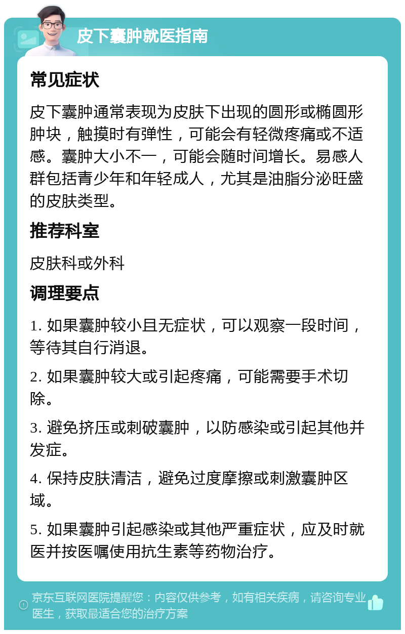 皮下囊肿就医指南 常见症状 皮下囊肿通常表现为皮肤下出现的圆形或椭圆形肿块，触摸时有弹性，可能会有轻微疼痛或不适感。囊肿大小不一，可能会随时间增长。易感人群包括青少年和年轻成人，尤其是油脂分泌旺盛的皮肤类型。 推荐科室 皮肤科或外科 调理要点 1. 如果囊肿较小且无症状，可以观察一段时间，等待其自行消退。 2. 如果囊肿较大或引起疼痛，可能需要手术切除。 3. 避免挤压或刺破囊肿，以防感染或引起其他并发症。 4. 保持皮肤清洁，避免过度摩擦或刺激囊肿区域。 5. 如果囊肿引起感染或其他严重症状，应及时就医并按医嘱使用抗生素等药物治疗。