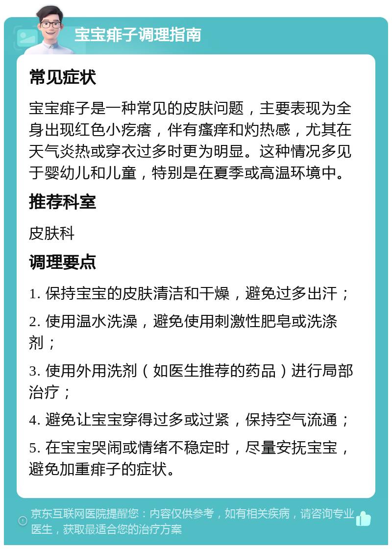 宝宝痱子调理指南 常见症状 宝宝痱子是一种常见的皮肤问题，主要表现为全身出现红色小疙瘩，伴有瘙痒和灼热感，尤其在天气炎热或穿衣过多时更为明显。这种情况多见于婴幼儿和儿童，特别是在夏季或高温环境中。 推荐科室 皮肤科 调理要点 1. 保持宝宝的皮肤清洁和干燥，避免过多出汗； 2. 使用温水洗澡，避免使用刺激性肥皂或洗涤剂； 3. 使用外用洗剂（如医生推荐的药品）进行局部治疗； 4. 避免让宝宝穿得过多或过紧，保持空气流通； 5. 在宝宝哭闹或情绪不稳定时，尽量安抚宝宝，避免加重痱子的症状。