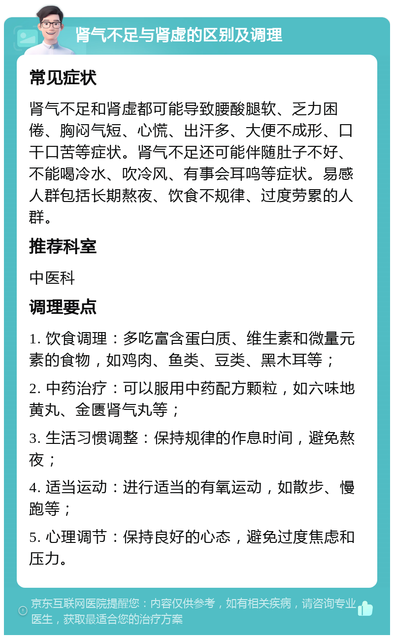 肾气不足与肾虚的区别及调理 常见症状 肾气不足和肾虚都可能导致腰酸腿软、乏力困倦、胸闷气短、心慌、出汗多、大便不成形、口干口苦等症状。肾气不足还可能伴随肚子不好、不能喝冷水、吹冷风、有事会耳鸣等症状。易感人群包括长期熬夜、饮食不规律、过度劳累的人群。 推荐科室 中医科 调理要点 1. 饮食调理：多吃富含蛋白质、维生素和微量元素的食物，如鸡肉、鱼类、豆类、黑木耳等； 2. 中药治疗：可以服用中药配方颗粒，如六味地黄丸、金匮肾气丸等； 3. 生活习惯调整：保持规律的作息时间，避免熬夜； 4. 适当运动：进行适当的有氧运动，如散步、慢跑等； 5. 心理调节：保持良好的心态，避免过度焦虑和压力。