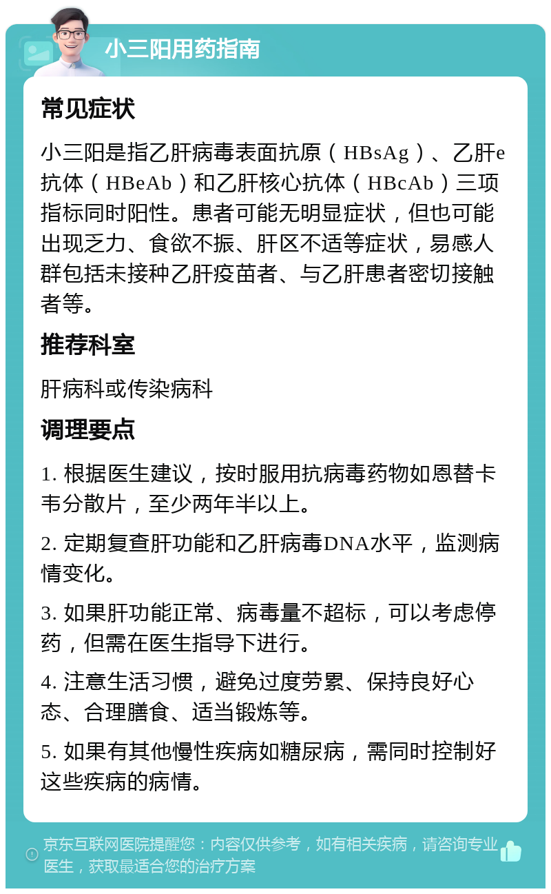 小三阳用药指南 常见症状 小三阳是指乙肝病毒表面抗原（HBsAg）、乙肝e抗体（HBeAb）和乙肝核心抗体（HBcAb）三项指标同时阳性。患者可能无明显症状，但也可能出现乏力、食欲不振、肝区不适等症状，易感人群包括未接种乙肝疫苗者、与乙肝患者密切接触者等。 推荐科室 肝病科或传染病科 调理要点 1. 根据医生建议，按时服用抗病毒药物如恩替卡韦分散片，至少两年半以上。 2. 定期复查肝功能和乙肝病毒DNA水平，监测病情变化。 3. 如果肝功能正常、病毒量不超标，可以考虑停药，但需在医生指导下进行。 4. 注意生活习惯，避免过度劳累、保持良好心态、合理膳食、适当锻炼等。 5. 如果有其他慢性疾病如糖尿病，需同时控制好这些疾病的病情。