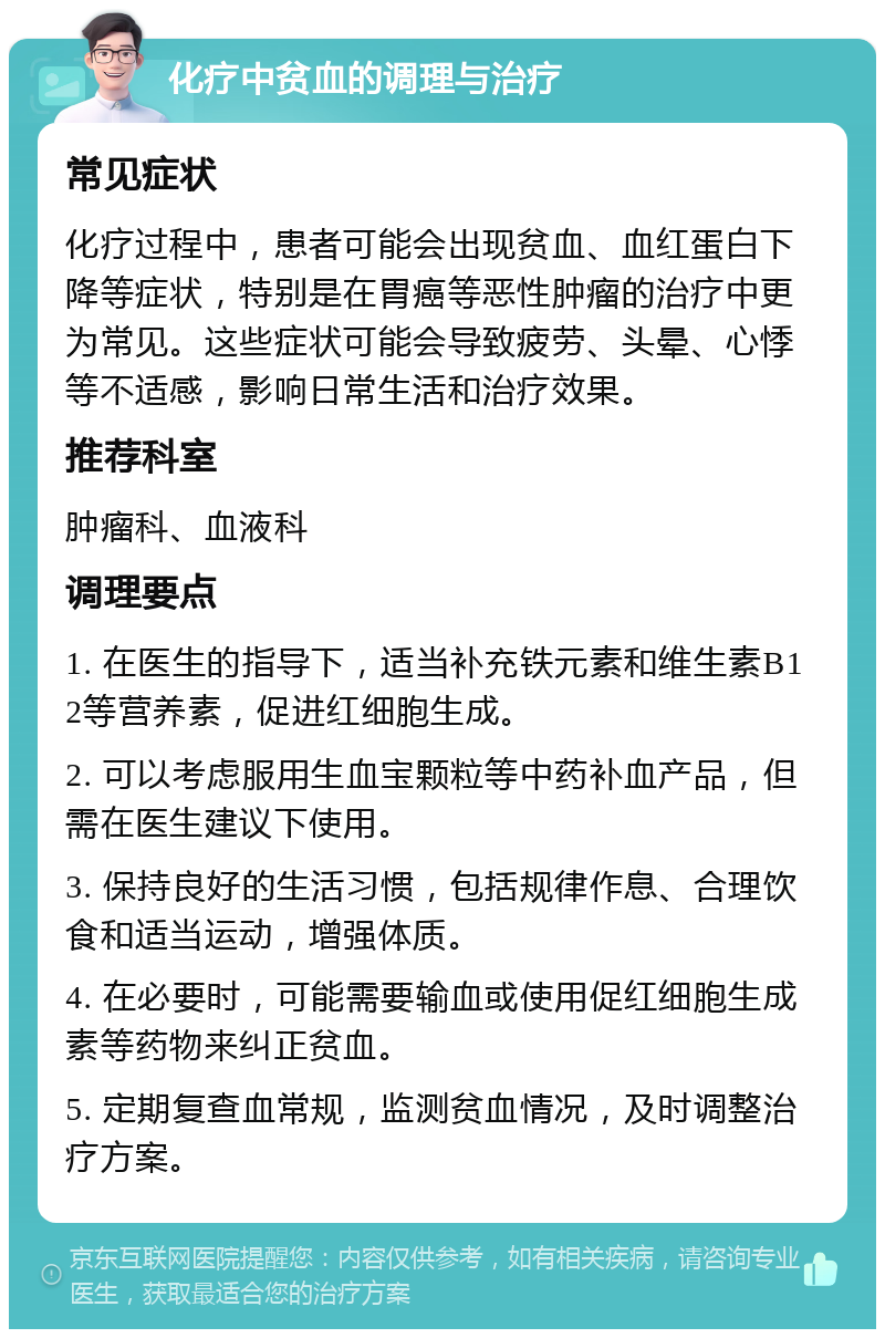 化疗中贫血的调理与治疗 常见症状 化疗过程中，患者可能会出现贫血、血红蛋白下降等症状，特别是在胃癌等恶性肿瘤的治疗中更为常见。这些症状可能会导致疲劳、头晕、心悸等不适感，影响日常生活和治疗效果。 推荐科室 肿瘤科、血液科 调理要点 1. 在医生的指导下，适当补充铁元素和维生素B12等营养素，促进红细胞生成。 2. 可以考虑服用生血宝颗粒等中药补血产品，但需在医生建议下使用。 3. 保持良好的生活习惯，包括规律作息、合理饮食和适当运动，增强体质。 4. 在必要时，可能需要输血或使用促红细胞生成素等药物来纠正贫血。 5. 定期复查血常规，监测贫血情况，及时调整治疗方案。