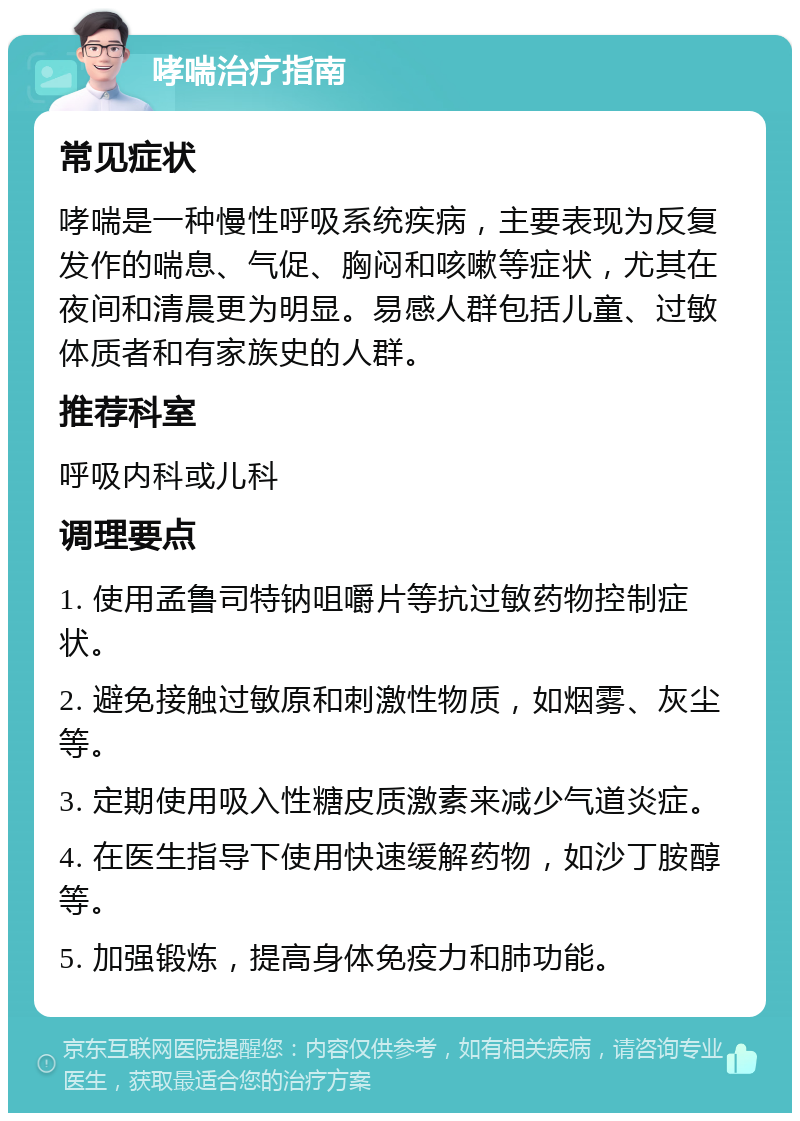 哮喘治疗指南 常见症状 哮喘是一种慢性呼吸系统疾病，主要表现为反复发作的喘息、气促、胸闷和咳嗽等症状，尤其在夜间和清晨更为明显。易感人群包括儿童、过敏体质者和有家族史的人群。 推荐科室 呼吸内科或儿科 调理要点 1. 使用孟鲁司特钠咀嚼片等抗过敏药物控制症状。 2. 避免接触过敏原和刺激性物质，如烟雾、灰尘等。 3. 定期使用吸入性糖皮质激素来减少气道炎症。 4. 在医生指导下使用快速缓解药物，如沙丁胺醇等。 5. 加强锻炼，提高身体免疫力和肺功能。