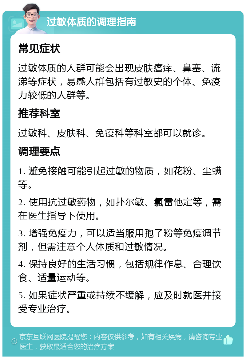 过敏体质的调理指南 常见症状 过敏体质的人群可能会出现皮肤瘙痒、鼻塞、流涕等症状，易感人群包括有过敏史的个体、免疫力较低的人群等。 推荐科室 过敏科、皮肤科、免疫科等科室都可以就诊。 调理要点 1. 避免接触可能引起过敏的物质，如花粉、尘螨等。 2. 使用抗过敏药物，如扑尔敏、氯雷他定等，需在医生指导下使用。 3. 增强免疫力，可以适当服用孢子粉等免疫调节剂，但需注意个人体质和过敏情况。 4. 保持良好的生活习惯，包括规律作息、合理饮食、适量运动等。 5. 如果症状严重或持续不缓解，应及时就医并接受专业治疗。