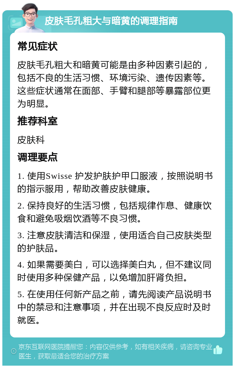 皮肤毛孔粗大与暗黄的调理指南 常见症状 皮肤毛孔粗大和暗黄可能是由多种因素引起的，包括不良的生活习惯、环境污染、遗传因素等。这些症状通常在面部、手臂和腿部等暴露部位更为明显。 推荐科室 皮肤科 调理要点 1. 使用Swisse 护发护肤护甲口服液，按照说明书的指示服用，帮助改善皮肤健康。 2. 保持良好的生活习惯，包括规律作息、健康饮食和避免吸烟饮酒等不良习惯。 3. 注意皮肤清洁和保湿，使用适合自己皮肤类型的护肤品。 4. 如果需要美白，可以选择美白丸，但不建议同时使用多种保健产品，以免增加肝肾负担。 5. 在使用任何新产品之前，请先阅读产品说明书中的禁忌和注意事项，并在出现不良反应时及时就医。