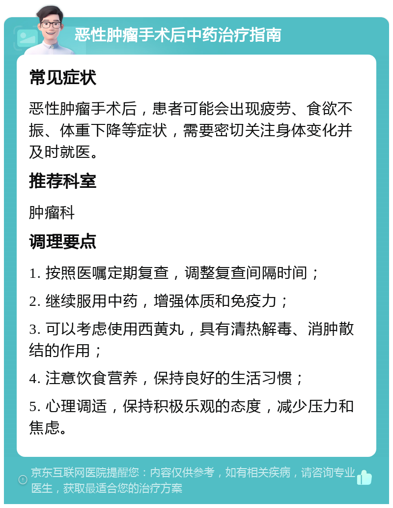 恶性肿瘤手术后中药治疗指南 常见症状 恶性肿瘤手术后，患者可能会出现疲劳、食欲不振、体重下降等症状，需要密切关注身体变化并及时就医。 推荐科室 肿瘤科 调理要点 1. 按照医嘱定期复查，调整复查间隔时间； 2. 继续服用中药，增强体质和免疫力； 3. 可以考虑使用西黄丸，具有清热解毒、消肿散结的作用； 4. 注意饮食营养，保持良好的生活习惯； 5. 心理调适，保持积极乐观的态度，减少压力和焦虑。