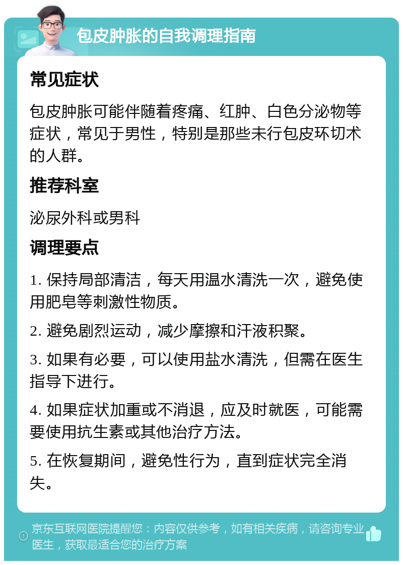 包皮肿胀的自我调理指南 常见症状 包皮肿胀可能伴随着疼痛、红肿、白色分泌物等症状，常见于男性，特别是那些未行包皮环切术的人群。 推荐科室 泌尿外科或男科 调理要点 1. 保持局部清洁，每天用温水清洗一次，避免使用肥皂等刺激性物质。 2. 避免剧烈运动，减少摩擦和汗液积聚。 3. 如果有必要，可以使用盐水清洗，但需在医生指导下进行。 4. 如果症状加重或不消退，应及时就医，可能需要使用抗生素或其他治疗方法。 5. 在恢复期间，避免性行为，直到症状完全消失。