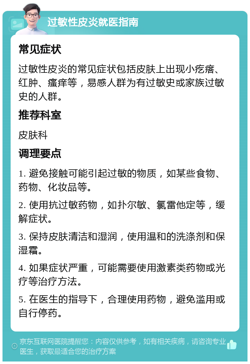 过敏性皮炎就医指南 常见症状 过敏性皮炎的常见症状包括皮肤上出现小疙瘩、红肿、瘙痒等，易感人群为有过敏史或家族过敏史的人群。 推荐科室 皮肤科 调理要点 1. 避免接触可能引起过敏的物质，如某些食物、药物、化妆品等。 2. 使用抗过敏药物，如扑尔敏、氯雷他定等，缓解症状。 3. 保持皮肤清洁和湿润，使用温和的洗涤剂和保湿霜。 4. 如果症状严重，可能需要使用激素类药物或光疗等治疗方法。 5. 在医生的指导下，合理使用药物，避免滥用或自行停药。