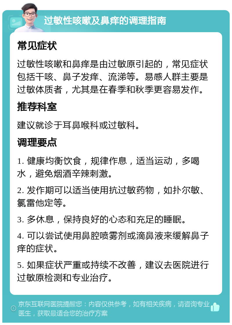 过敏性咳嗽及鼻痒的调理指南 常见症状 过敏性咳嗽和鼻痒是由过敏原引起的，常见症状包括干咳、鼻子发痒、流涕等。易感人群主要是过敏体质者，尤其是在春季和秋季更容易发作。 推荐科室 建议就诊于耳鼻喉科或过敏科。 调理要点 1. 健康均衡饮食，规律作息，适当运动，多喝水，避免烟酒辛辣刺激。 2. 发作期可以适当使用抗过敏药物，如扑尔敏、氯雷他定等。 3. 多休息，保持良好的心态和充足的睡眠。 4. 可以尝试使用鼻腔喷雾剂或滴鼻液来缓解鼻子痒的症状。 5. 如果症状严重或持续不改善，建议去医院进行过敏原检测和专业治疗。