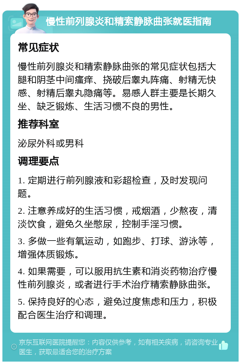 慢性前列腺炎和精索静脉曲张就医指南 常见症状 慢性前列腺炎和精索静脉曲张的常见症状包括大腿和阴茎中间瘙痒、挠破后睾丸阵痛、射精无快感、射精后睾丸隐痛等。易感人群主要是长期久坐、缺乏锻炼、生活习惯不良的男性。 推荐科室 泌尿外科或男科 调理要点 1. 定期进行前列腺液和彩超检查，及时发现问题。 2. 注意养成好的生活习惯，戒烟酒，少熬夜，清淡饮食，避免久坐憋尿，控制手淫习惯。 3. 多做一些有氧运动，如跑步、打球、游泳等，增强体质锻炼。 4. 如果需要，可以服用抗生素和消炎药物治疗慢性前列腺炎，或者进行手术治疗精索静脉曲张。 5. 保持良好的心态，避免过度焦虑和压力，积极配合医生治疗和调理。