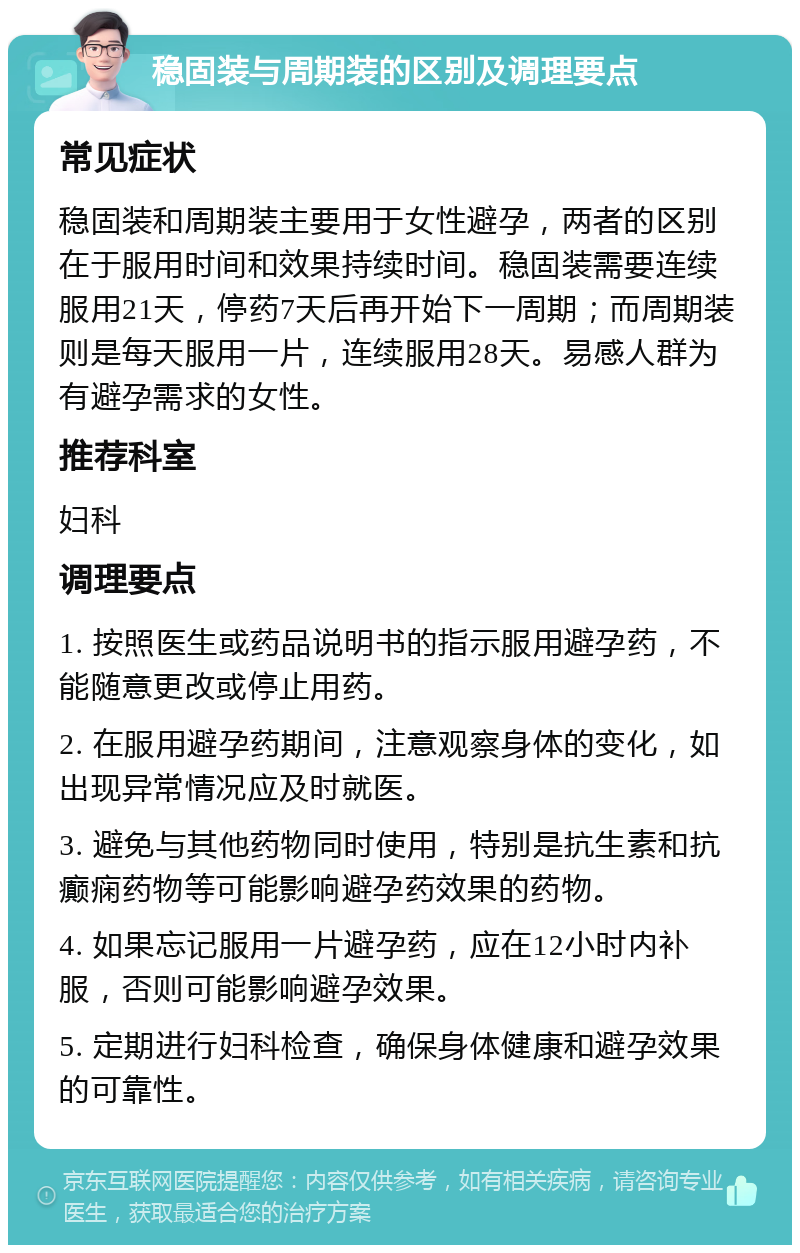 稳固装与周期装的区别及调理要点 常见症状 稳固装和周期装主要用于女性避孕，两者的区别在于服用时间和效果持续时间。稳固装需要连续服用21天，停药7天后再开始下一周期；而周期装则是每天服用一片，连续服用28天。易感人群为有避孕需求的女性。 推荐科室 妇科 调理要点 1. 按照医生或药品说明书的指示服用避孕药，不能随意更改或停止用药。 2. 在服用避孕药期间，注意观察身体的变化，如出现异常情况应及时就医。 3. 避免与其他药物同时使用，特别是抗生素和抗癫痫药物等可能影响避孕药效果的药物。 4. 如果忘记服用一片避孕药，应在12小时内补服，否则可能影响避孕效果。 5. 定期进行妇科检查，确保身体健康和避孕效果的可靠性。