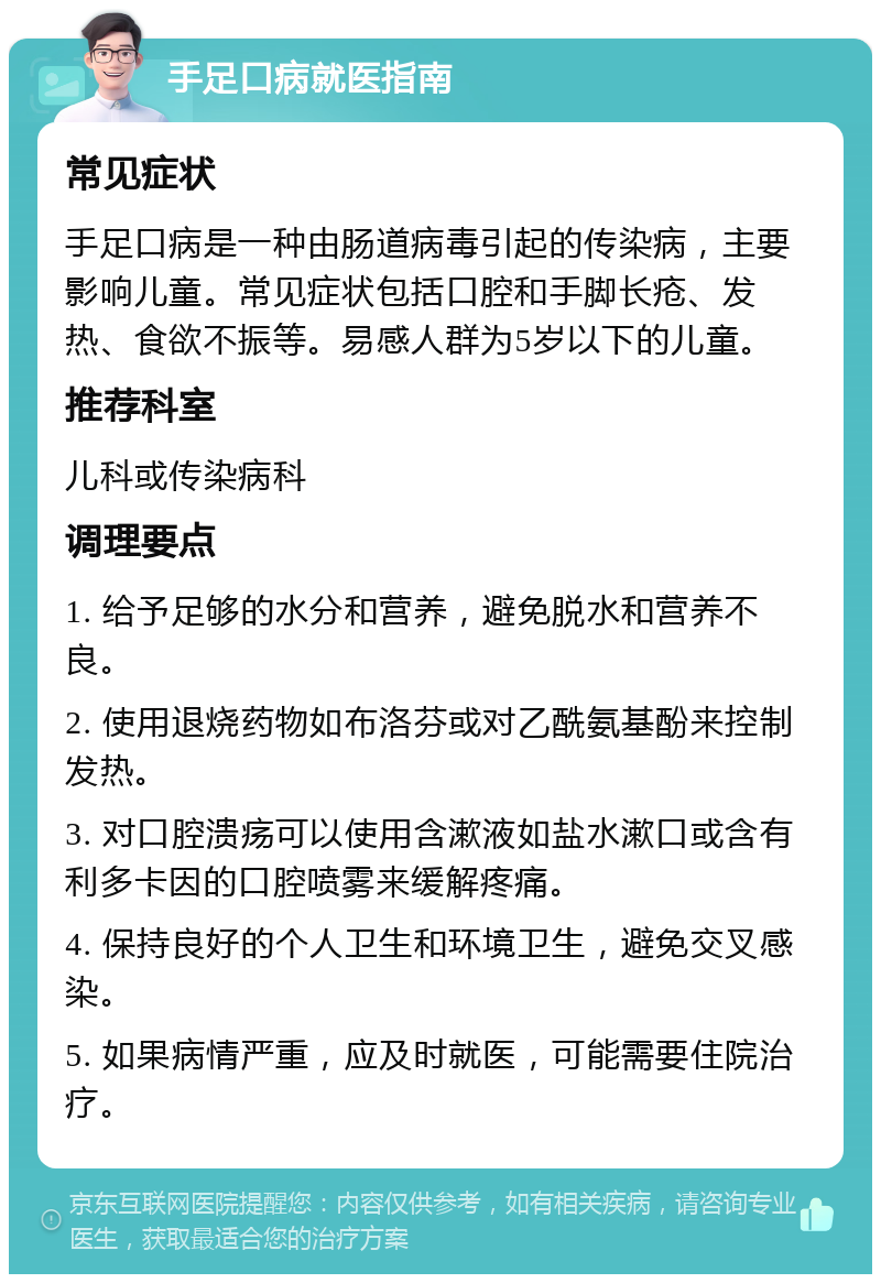 手足口病就医指南 常见症状 手足口病是一种由肠道病毒引起的传染病，主要影响儿童。常见症状包括口腔和手脚长疮、发热、食欲不振等。易感人群为5岁以下的儿童。 推荐科室 儿科或传染病科 调理要点 1. 给予足够的水分和营养，避免脱水和营养不良。 2. 使用退烧药物如布洛芬或对乙酰氨基酚来控制发热。 3. 对口腔溃疡可以使用含漱液如盐水漱口或含有利多卡因的口腔喷雾来缓解疼痛。 4. 保持良好的个人卫生和环境卫生，避免交叉感染。 5. 如果病情严重，应及时就医，可能需要住院治疗。