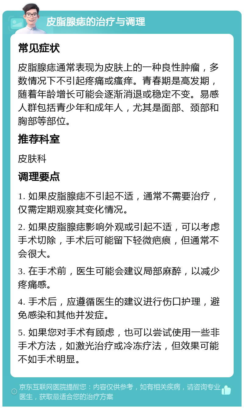 皮脂腺痣的治疗与调理 常见症状 皮脂腺痣通常表现为皮肤上的一种良性肿瘤，多数情况下不引起疼痛或瘙痒。青春期是高发期，随着年龄增长可能会逐渐消退或稳定不变。易感人群包括青少年和成年人，尤其是面部、颈部和胸部等部位。 推荐科室 皮肤科 调理要点 1. 如果皮脂腺痣不引起不适，通常不需要治疗，仅需定期观察其变化情况。 2. 如果皮脂腺痣影响外观或引起不适，可以考虑手术切除，手术后可能留下轻微疤痕，但通常不会很大。 3. 在手术前，医生可能会建议局部麻醉，以减少疼痛感。 4. 手术后，应遵循医生的建议进行伤口护理，避免感染和其他并发症。 5. 如果您对手术有顾虑，也可以尝试使用一些非手术方法，如激光治疗或冷冻疗法，但效果可能不如手术明显。