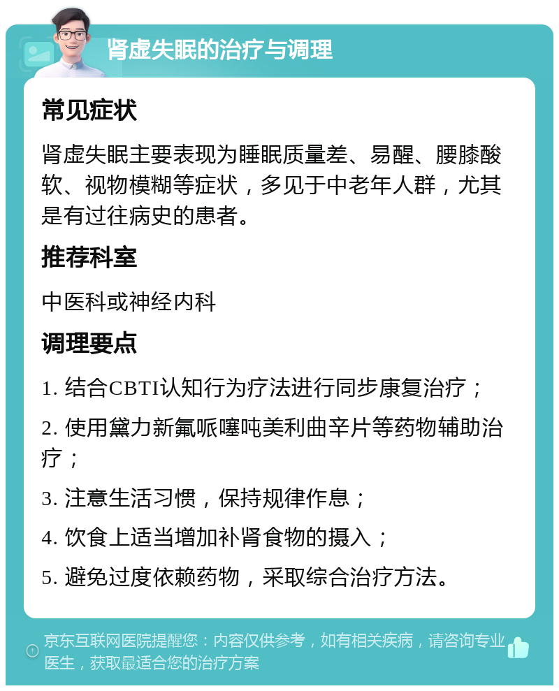 肾虚失眠的治疗与调理 常见症状 肾虚失眠主要表现为睡眠质量差、易醒、腰膝酸软、视物模糊等症状，多见于中老年人群，尤其是有过往病史的患者。 推荐科室 中医科或神经内科 调理要点 1. 结合CBTI认知行为疗法进行同步康复治疗； 2. 使用黛力新氟哌噻吨美利曲辛片等药物辅助治疗； 3. 注意生活习惯，保持规律作息； 4. 饮食上适当增加补肾食物的摄入； 5. 避免过度依赖药物，采取综合治疗方法。