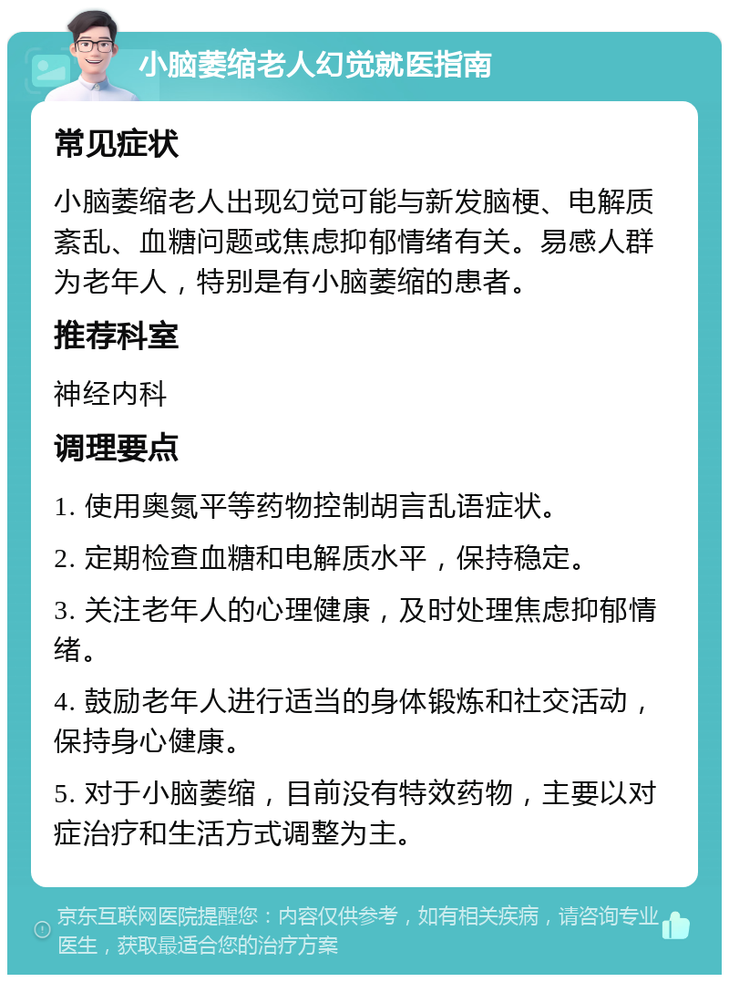 小脑萎缩老人幻觉就医指南 常见症状 小脑萎缩老人出现幻觉可能与新发脑梗、电解质紊乱、血糖问题或焦虑抑郁情绪有关。易感人群为老年人，特别是有小脑萎缩的患者。 推荐科室 神经内科 调理要点 1. 使用奥氮平等药物控制胡言乱语症状。 2. 定期检查血糖和电解质水平，保持稳定。 3. 关注老年人的心理健康，及时处理焦虑抑郁情绪。 4. 鼓励老年人进行适当的身体锻炼和社交活动，保持身心健康。 5. 对于小脑萎缩，目前没有特效药物，主要以对症治疗和生活方式调整为主。