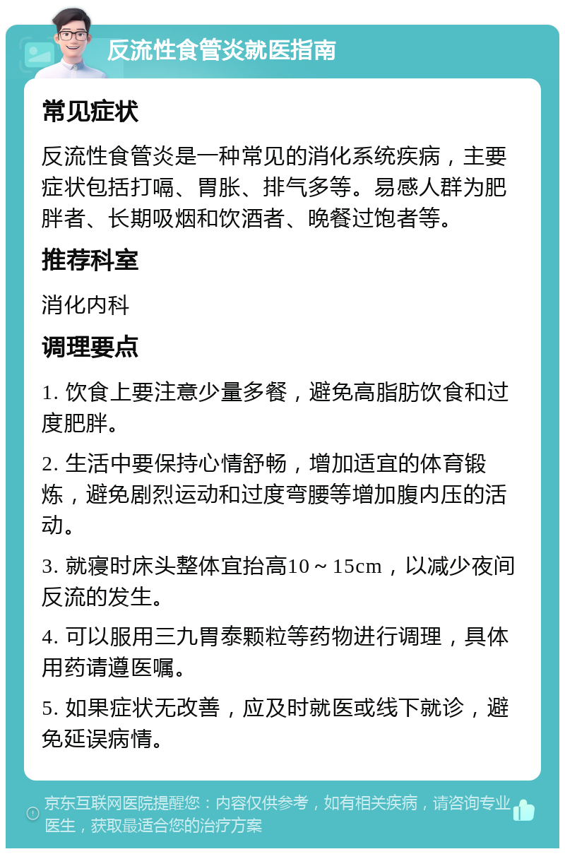 反流性食管炎就医指南 常见症状 反流性食管炎是一种常见的消化系统疾病，主要症状包括打嗝、胃胀、排气多等。易感人群为肥胖者、长期吸烟和饮酒者、晚餐过饱者等。 推荐科室 消化内科 调理要点 1. 饮食上要注意少量多餐，避免高脂肪饮食和过度肥胖。 2. 生活中要保持心情舒畅，增加适宜的体育锻炼，避免剧烈运动和过度弯腰等增加腹内压的活动。 3. 就寝时床头整体宜抬高10～15cm，以减少夜间反流的发生。 4. 可以服用三九胃泰颗粒等药物进行调理，具体用药请遵医嘱。 5. 如果症状无改善，应及时就医或线下就诊，避免延误病情。