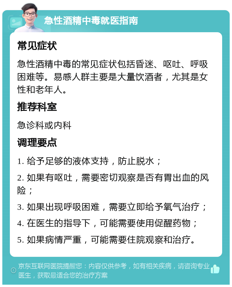 急性酒精中毒就医指南 常见症状 急性酒精中毒的常见症状包括昏迷、呕吐、呼吸困难等。易感人群主要是大量饮酒者，尤其是女性和老年人。 推荐科室 急诊科或内科 调理要点 1. 给予足够的液体支持，防止脱水； 2. 如果有呕吐，需要密切观察是否有胃出血的风险； 3. 如果出现呼吸困难，需要立即给予氧气治疗； 4. 在医生的指导下，可能需要使用促醒药物； 5. 如果病情严重，可能需要住院观察和治疗。