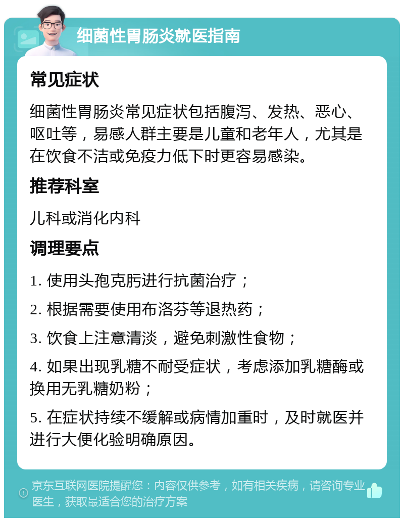 细菌性胃肠炎就医指南 常见症状 细菌性胃肠炎常见症状包括腹泻、发热、恶心、呕吐等，易感人群主要是儿童和老年人，尤其是在饮食不洁或免疫力低下时更容易感染。 推荐科室 儿科或消化内科 调理要点 1. 使用头孢克肟进行抗菌治疗； 2. 根据需要使用布洛芬等退热药； 3. 饮食上注意清淡，避免刺激性食物； 4. 如果出现乳糖不耐受症状，考虑添加乳糖酶或换用无乳糖奶粉； 5. 在症状持续不缓解或病情加重时，及时就医并进行大便化验明确原因。