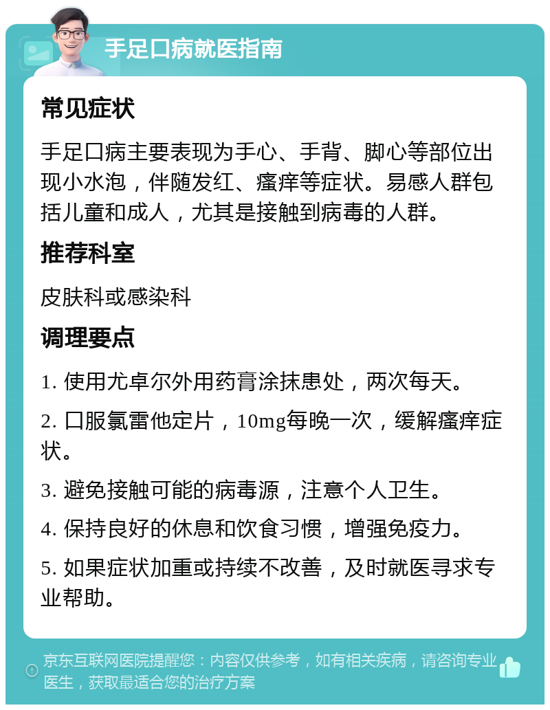 手足口病就医指南 常见症状 手足口病主要表现为手心、手背、脚心等部位出现小水泡，伴随发红、瘙痒等症状。易感人群包括儿童和成人，尤其是接触到病毒的人群。 推荐科室 皮肤科或感染科 调理要点 1. 使用尤卓尔外用药膏涂抹患处，两次每天。 2. 口服氯雷他定片，10mg每晚一次，缓解瘙痒症状。 3. 避免接触可能的病毒源，注意个人卫生。 4. 保持良好的休息和饮食习惯，增强免疫力。 5. 如果症状加重或持续不改善，及时就医寻求专业帮助。