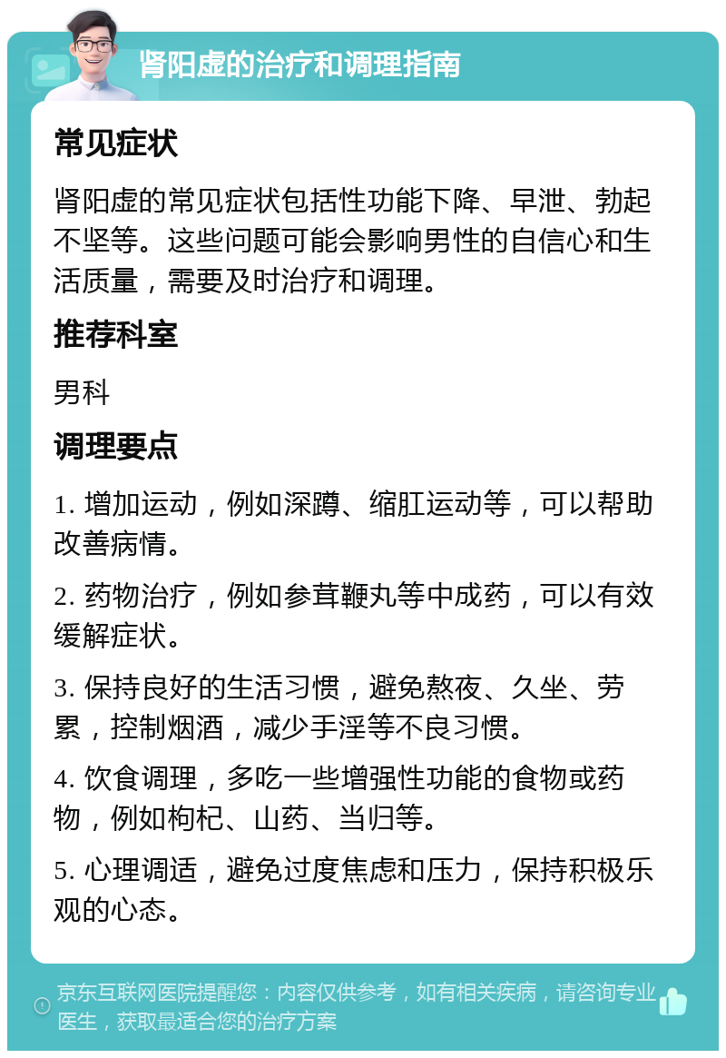 肾阳虚的治疗和调理指南 常见症状 肾阳虚的常见症状包括性功能下降、早泄、勃起不坚等。这些问题可能会影响男性的自信心和生活质量，需要及时治疗和调理。 推荐科室 男科 调理要点 1. 增加运动，例如深蹲、缩肛运动等，可以帮助改善病情。 2. 药物治疗，例如参茸鞭丸等中成药，可以有效缓解症状。 3. 保持良好的生活习惯，避免熬夜、久坐、劳累，控制烟酒，减少手淫等不良习惯。 4. 饮食调理，多吃一些增强性功能的食物或药物，例如枸杞、山药、当归等。 5. 心理调适，避免过度焦虑和压力，保持积极乐观的心态。